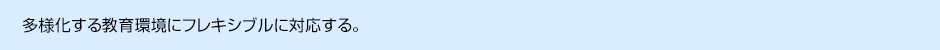 多様化する教育環境にフレキシブルに対応する。